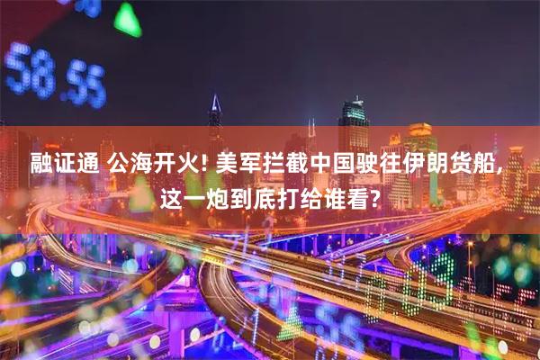 融证通 公海开火! 美军拦截中国驶往伊朗货船, 这一炮到底打给谁看?